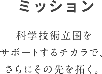 ミッション 科学技術立国をサポートするチカラで、さらにその先を拓く。